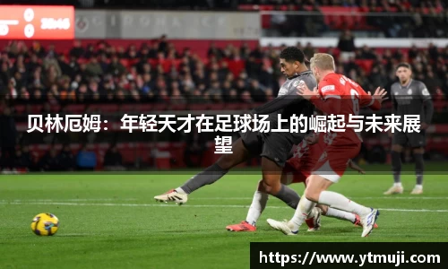 贝林厄姆：年轻天才在足球场上的崛起与未来展望