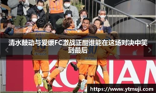 清水鼓动与爱缓FC激战正酣谁能在这场对决中笑到最后