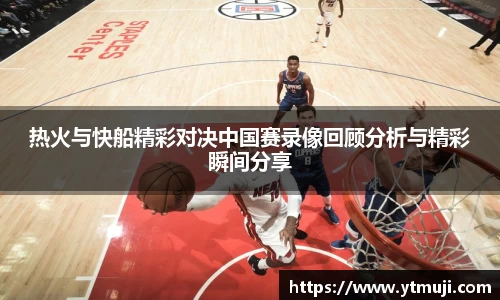 热火与快船精彩对决中国赛录像回顾分析与精彩瞬间分享
