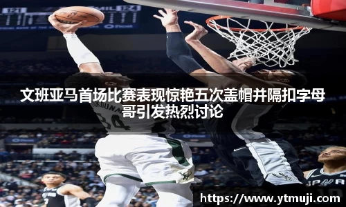 文班亚马首场比赛表现惊艳五次盖帽并隔扣字母哥引发热烈讨论