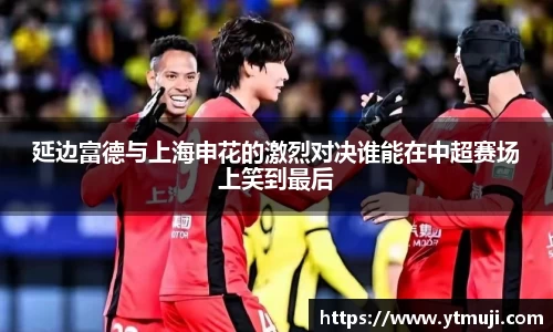 延边富德与上海申花的激烈对决谁能在中超赛场上笑到最后