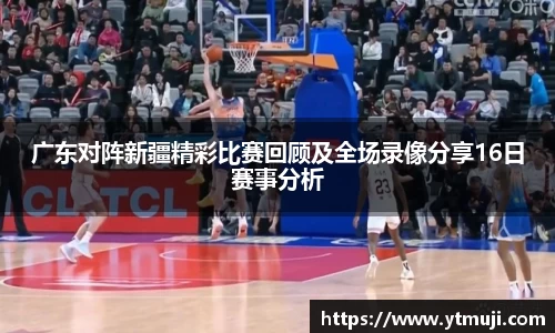 广东对阵新疆精彩比赛回顾及全场录像分享16日赛事分析