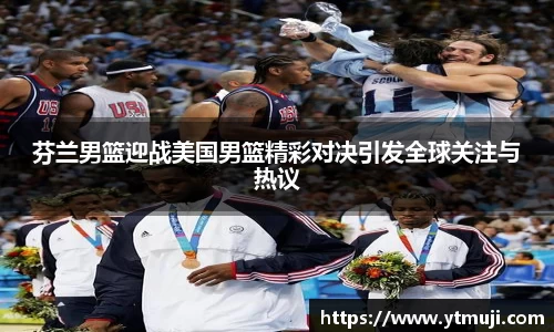 芬兰男篮迎战美国男篮精彩对决引发全球关注与热议