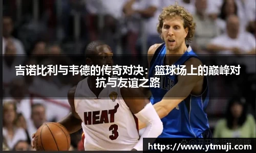 吉诺比利与韦德的传奇对决：篮球场上的巅峰对抗与友谊之路