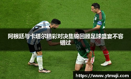 阿根廷与卡塔尔精彩对决集锦回顾足球盛宴不容错过